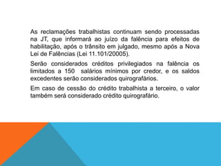 As reclamações trabalhistas continuam sendo processadas
na JT, que informará ao juízo da falência para efeitos de
habilitação, após o trânsito em julgado, mesmo após a Nova
Lei de Falências (Lei 11.101/20005).
Serão considerados créditos privilegiados na falência os
limitados a 150 salários mínimos por credor, e os saldos
excedentes serão considerados quirografários.
Em caso de cessão do crédito trabalhista a terceiro, o valor
também será considerado crédito quirografário.
 