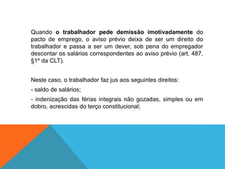 Quando o trabalhador pede demissão imotivadamente do
pacto de emprego, o aviso prévio deixa de ser um direito do
trabalhador e passa a ser um dever, sob pena do empregador
descontar os salários correspondentes ao aviso prévio (art. 487,
§1º da CLT).
Neste caso, o trabalhador faz jus aos seguintes direitos:
- saldo de salários;
- indenização das férias integrais não gozadas, simples ou em
dobro, acrescidas do terço constitucional;
 