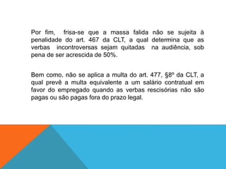 Por fim, frisa-se que a massa falida não se sujeita à
penalidade do art. 467 da CLT, a qual determina que as
verbas incontroversas sejam quitadas na audiência, sob
pena de ser acrescida de 50%.
Bem como, não se aplica a multa do art. 477, §8º da CLT, a
qual prevê a multa equivalente a um salário contratual em
favor do empregado quando as verbas rescisórias não são
pagas ou são pagas fora do prazo legal.
 