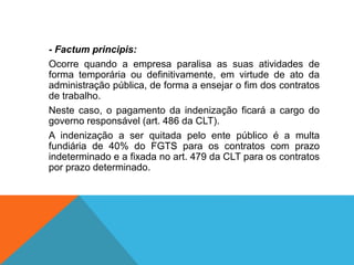 - Factum principis:
Ocorre quando a empresa paralisa as suas atividades de
forma temporária ou definitivamente, em virtude de ato da
administração pública, de forma a ensejar o fim dos contratos
de trabalho.
Neste caso, o pagamento da indenização ficará a cargo do
governo responsável (art. 486 da CLT).
A indenização a ser quitada pelo ente público é a multa
fundiária de 40% do FGTS para os contratos com prazo
indeterminado e a fixada no art. 479 da CLT para os contratos
por prazo determinado.
 