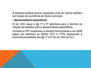A empresa poderá buscar reparação cível por danos sofridos
em função da ocorrência do factum principis.
- Aposentadoria espontânea:
O art. 453, caput e §§ 1º e 2º apontava para o término da
relação de trabalho com a aposentadoria espontânea.
Contudo o STF suspendeu a eficácia liminarmente e em 2006
julgou em definitivo as ADINs 1721 e 1770, declarando a
inconstitucionalidade dos §§ 1º e 2º do art. 453 da CLT.
 