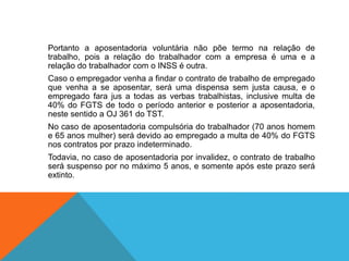 Portanto a aposentadoria voluntária não põe termo na relação de
trabalho, pois a relação do trabalhador com a empresa é uma e a
relação do trabalhador com o INSS é outra.
Caso o empregador venha a findar o contrato de trabalho de empregado
que venha a se aposentar, será uma dispensa sem justa causa, e o
empregado fara jus a todas as verbas trabalhistas, inclusive multa de
40% do FGTS de todo o período anterior e posterior a aposentadoria,
neste sentido a OJ 361 do TST.
No caso de aposentadoria compulsória do trabalhador (70 anos homem
e 65 anos mulher) será devido ao empregado a multa de 40% do FGTS
nos contratos por prazo indeterminado.
Todavia, no caso de aposentadoria por invalidez, o contrato de trabalho
será suspenso por no máximo 5 anos, e somente após este prazo será
extinto.
 