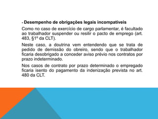 - Desempenho de obrigações legais incompatíveis
Como no caso de exercício de cargo parlamentar, é facultado
ao trabalhador suspender ou resilir o pacto de emprego (art.
483, §1º da CLT).
Neste caso, a doutrina vem entendendo que se trata de
pedido de demissão do obreiro, sendo que o trabalhador
ficaria desobrigado a conceder aviso prévio nos contratos por
prazo indeterminado.
Nos casos de contrato por prazo determinado o empregado
ficaria isento do pagamento da indenização prevista no art.
480 da CLT.
 