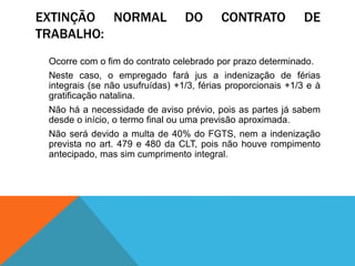 EXTINÇÃO NORMAL DO CONTRATO DE
TRABALHO:
Ocorre com o fim do contrato celebrado por prazo determinado.
Neste caso, o empregado fará jus a indenização de férias
integrais (se não usufruídas) +1/3, férias proporcionais +1/3 e à
gratificação natalina.
Não há a necessidade de aviso prévio, pois as partes já sabem
desde o início, o termo final ou uma previsão aproximada.
Não será devido a multa de 40% do FGTS, nem a indenização
prevista no art. 479 e 480 da CLT, pois não houve rompimento
antecipado, mas sim cumprimento integral.
 