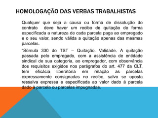 HOMOLOGAÇÃO DAS VERBAS TRABALHISTAS
Qualquer que seja a causa ou forma de dissolução do
contrato deve haver um recibo de quitação de forma
especificada a natureza de cada parcela paga ao empregado
e o seu valor, sendo válida a quitação apenas das mesmas
parcelas.
“Súmula 330 do TST – Quitação. Validade. A quitação
passada pelo empregado, com a assistência de entidade
sindical de sua categoria, ao empregador, com observância
dos requisitos exigidos nos parágrafos do art. 477 da CLT,
tem eficácia liberatória em relação as parcelas
expressamente consignadas no recibo, salvo se oposta
ressalva expressa e especificada ao valor dado á parcela
dado à parcela ou parcelas impugnadas.
 