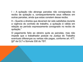 I – A quitação não abrange parcelas não consignadas no
recibo de quitação e, consequentemente seus reflexos em
outras parcelas, ainda que estas constem desse recibo.
II – Quanto a direitos que deveriam ter sido satisfeitos durante
a vigência do contrato de trabalho, a quitação é válida em
relação ao período expressamente consignado no recibo de
quitação.”
O pagamento feito ao obreiro quita as parcelas, mas não
impede que o trabalhador postule na Justiça do Trabalho
eventuais diferenças ou verbas não pagas, conforme art. 477,
§2º da CLT e Súmula 330 do TST.
 
