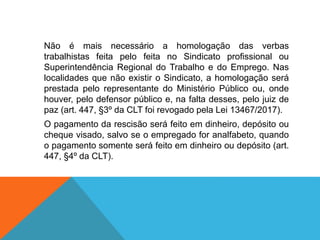 Não é mais necessário a homologação das verbas
trabalhistas feita pelo feita no Sindicato profissional ou
Superintendência Regional do Trabalho e do Emprego. Nas
localidades que não existir o Sindicato, a homologação será
prestada pelo representante do Ministério Público ou, onde
houver, pelo defensor público e, na falta desses, pelo juiz de
paz (art. 447, §3º da CLT foi revogado pela Lei 13467/2017).
O pagamento da rescisão será feito em dinheiro, depósito ou
cheque visado, salvo se o empregado for analfabeto, quando
o pagamento somente será feito em dinheiro ou depósito (art.
447, §4º da CLT).
 