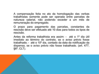 A compensação feita no ato da homologação das verbas
trabalhistas somente pode ser operada entre parcelas de
natureza salarial, não podendo exceder a um mês de
remuneração do empregado.
O prazo para pagamento das parcelas, constantes da
rescisão deve ser efetuado até 10 dias para todos os tipos de
rescisão.
Antes da reforma trabalhista era assim: - até o 1º dia útil
imediato ao término do contrato, se o aviso prévio fosse
trabalhado; - até o 10º dia, contado da data da notificação da
dispensa, se o aviso prévio não fosse trabalhado. (art. 477,
§6º, CLT).
 