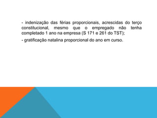 - indenização das férias proporcionais, acrescidas do terço
constitucional, mesmo que o empregado não tenha
completado 1 ano na empresa (S 171 e 261 do TST);
- gratificação natalina proporcional do ano em curso.
 
