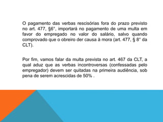 O pagamento das verbas rescisórias fora do prazo previsto
no art. 477, §6°, importará no pagamento de uma multa em
favor do empregado no valor do salário, salvo quando
comprovado que o obreiro der causa à mora (art. 477, § 8° da
CLT).
Por fim, vamos falar da multa prevista no art. 467 da CLT, a
qual aduz que as verbas incontroversas (confessadas pelo
empregador) devem ser quitadas na primeira audiência, sob
pena de serem acrescidas de 50% .
 