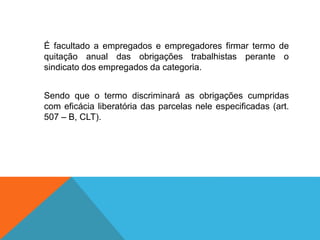 É facultado a empregados e empregadores firmar termo de
quitação anual das obrigações trabalhistas perante o
sindicato dos empregados da categoria.
Sendo que o termo discriminará as obrigações cumpridas
com eficácia liberatória das parcelas nele especificadas (art.
507 – B, CLT).
 