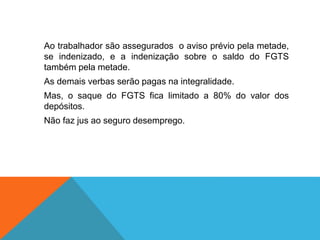Ao trabalhador são assegurados o aviso prévio pela metade,
se indenizado, e a indenização sobre o saldo do FGTS
também pela metade.
As demais verbas serão pagas na integralidade.
Mas, o saque do FGTS fica limitado a 80% do valor dos
depósitos.
Não faz jus ao seguro desemprego.
 