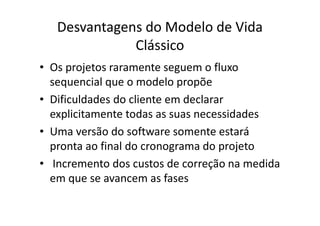 Desvantagens do Modelo de Vida
              Clássico
• Os projetos raramente seguem o fluxo
  sequencial que o modelo propõe
• Dificuldades do cliente em declarar
  explicitamente todas as suas necessidades
• Uma versão do software somente estará
  pronta ao final do cronograma do projeto
• Incremento dos custos de correção na medida
  em que se avancem as fases
 