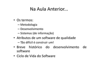 Na Aula Anterior...

• Os termos:
  – Metodologia
  – Desenvolvimento
  – Sistemas (de informação)
• Atributos de um software de qualidade
  – Tão difícil é construir um!
• Breve histórico do desenvolvimento de
  software
• Ciclo de Vida do Software
 