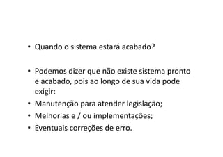 • Quando o sistema estará acabado?

• Podemos dizer que não existe sistema pronto
  e acabado, pois ao longo de sua vida pode
  exigir:
• Manutenção para atender legislação;
• Melhorias e / ou implementações;
• Eventuais correções de erro.
 