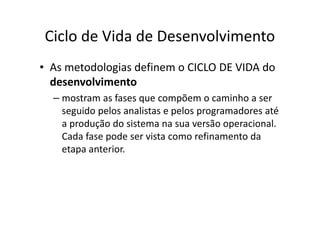 Ciclo de Vida de Desenvolvimento
• As metodologias definem o CICLO DE VIDA do
  desenvolvimento
  – mostram as fases que compõem o caminho a ser
    seguido pelos analistas e pelos programadores até
    a produção do sistema na sua versão operacional.
    Cada fase pode ser vista como refinamento da
    etapa anterior.
 