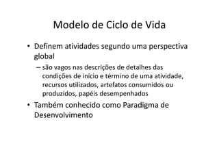 Modelo de Ciclo de Vida
• Definem atividades segundo uma perspectiva
  global
  – são vagos nas descrições de detalhes das
    condições de início e término de uma atividade,
    recursos utilizados, artefatos consumidos ou
    produzidos, papéis desempenhados
• Também conhecido como Paradigma de
  Desenvolvimento
 