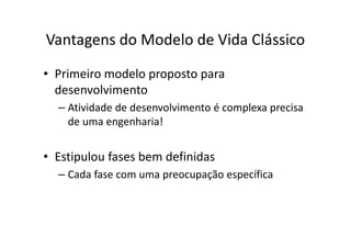 Vantagens do Modelo de Vida Clássico
• Primeiro modelo proposto para
  desenvolvimento
  – Atividade de desenvolvimento é complexa precisa
    de uma engenharia!


• Estipulou fases bem definidas
  – Cada fase com uma preocupação específica
 