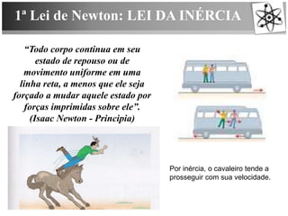 1ª Lei de Newton: LEI DA INÉRCIA
“Todo corpo continua em seu
estado de repouso ou de
movimento uniforme em uma
linha reta, a menos que ele seja
forçado a mudar aquele estado por
forças imprimidas sobre ele”.
(Isaac Newton - Principia)
Por inércia, o cavaleiro tende a
prosseguir com sua velocidade.
 