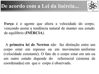 De acordo com a Lei da Inércia...
Força é o agente que altera a velocidade do corpo,
vencendo assim a tendência natural de manter seu estado
de equilíbrio (INÉRCIA).
A primeira lei de Newton não faz distinção entre um
corpo estar em repouso ou em movimento uniforme
(velocidade constante). O fato de o corpo estar em um ou
em outro estado depende do referencial (sistema de
coordenadas) em que o corpo é observado.
 