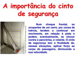 A importância do cinto
de segurança
Num choque frontal, os
ocupantes de um carro, por causa da
Inércia, tendem a continuar em
movimento, em relação à pista e
podem, eventualmente, se chocar
contra o para-brisa, o volante. O cinto
de segurança tem a finalidade de,
nessas situações, aplicar força ao
corpo do passageiro, diminuindo a
sua velocidade.
Imagem:Gerdbrendel/GNUFreeDocumentationLicense
 
