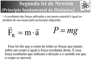 Segunda lei de Newton
(Princípio fundamental da Dinâmica)
• A resultante das forças aplicadas a um ponto material é igual ao
produto de sua massa pela aceleração adquirida:
amFR


Essa lei diz que a soma de todas as forças que atuam
sobre um corpo é igual a força resultante deste. É essa
força resultante que indicará a direção e o sentido em que
o corpo se moverá.
mgP 
 