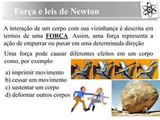 Força e leis de Newton
A interação de um corpo com sua vizinhança é descrita em
termos de uma FORÇA. Assim, uma força representa a
ação de empurrar ou puxar em uma determinada direção
Uma força pode causar diferentes efeitos em um corpo
como, por exemplo:
a) imprimir movimento
b) cessar um movimento
c) sustentar um corpo
d) deformar outros corpos
 