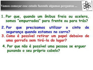 Vamos começar esse estudo fazendo algumas perguntas ...
1. Por que, quando um ônibus freia ou acelera,
somos “empurrados” para frente ou para trás?
2. Por que precisamos utilizar o cinto de
segurança quando estamos no carro?
3. Como é possível retirar um papel debaixo de
uma garrafa sem tirá-la do lugar?
4. Por que não é possível uma pessoa se erguer
puxando o seu próprio cabelo?
 