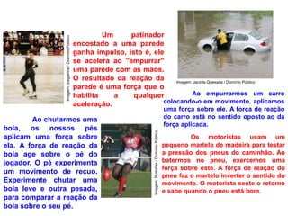 Um patinador
encostado a uma parede
ganha impulso, isto é, ele
se acelera ao "empurrar"
uma parede com as mãos.
O resultado da reação da
parede é uma força que o
habilita a qualquer
aceleração.
Ao empurrarmos um carro
colocando-o em movimento, aplicamos
uma força sobre ele. A força de reação
do carro está no sentido oposto ao da
força aplicada.
Ao chutarmos uma
bola, os nossos pés
aplicam uma força sobre
ela. A força de reação da
bola age sobre o pé do
jogador. O pé experimenta
um movimento de recuo.
Experimente chutar uma
bola leve e outra pesada,
para comparar a reação da
bola sobre o seu pé.
Os motoristas usam um
pequeno martelo de madeira para testar
a pressão dos pneus do caminhão. Ao
batermos no pneu, exercemos uma
força sobre este. A força de reação do
pneu faz o martelo inverter o sentido do
movimento. O motorista sente o retorno
e sabe quando o pneu está bom.
Imagem: Jacinta Quesada / Domínio Público
Imagem:Rulesfan/DomínioPúblico
Imagem:icegianna/DomínioPúblico
 