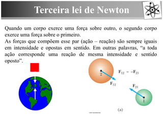 Terceira lei de Newton
Quando um corpo exerce uma força sobre outro, o segundo corpo
exerce uma força sobre o primeiro.
As forças que compõem esse par (ação – reação) são sempre iguais
em intensidade e opostas em sentido. Em outras palavras, “a toda
ação corresponde uma reação de mesma intensidade e sentido
oposto”.
 