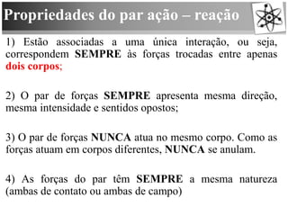 Propriedades do par ação – reação
1) Estão associadas a uma única interação, ou seja,
correspondem SEMPRE às forças trocadas entre apenas
dois corpos;
2) O par de forças SEMPRE apresenta mesma direção,
mesma intensidade e sentidos opostos;
3) O par de forças NUNCA atua no mesmo corpo. Como as
forças atuam em corpos diferentes, NUNCA se anulam.
4) As forças do par têm SEMPRE a mesma natureza
(ambas de contato ou ambas de campo)
 