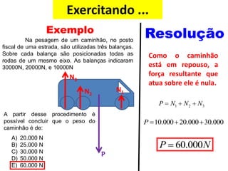 Exercitando ...
Como o caminhão
está em repouso, a
força resultante que
atua sobre ele é nula.
1 2 3P N N N  
10.000 20.000 30.000P   
60.000P N
Exemplo Resolução
N1N2
N3
P
Na pesagem de um caminhão, no posto
fiscal de uma estrada, são utilizadas três balanças.
Sobre cada balança são posicionadas todas as
rodas de um mesmo eixo. As balanças indicaram
30000N, 20000N, e 10000N
A partir desse procedimento é
possível concluir que o peso do
caminhão é de:
A) 20.000 N
B) 25.000 N
C) 30.000 N
D) 50.000 N
E) 60.000 N
 