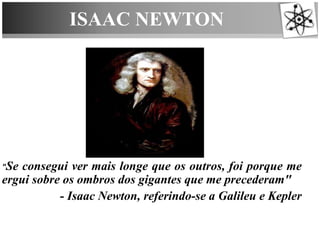 ISAAC NEWTON
"Se consegui ver mais longe que os outros, foi porque me
ergui sobre os ombros dos gigantes que me precederam"
- Isaac Newton, referindo-se a Galileu e Kepler
 
