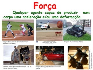 Qualquer agente capaz de produzir num
corpo uma aceleração e/ou uma deformação.
Força
Imagem: Senior Airman Brett Clashman, U.S. Air
Force / Domínio Público
Imagem: Azreey / GNU Free Documentation
License
Imagem:GeorgeStepanek/GNU
FreeDocumentationLicense
Imagem: Brooke Novak / Creative Commons
Attribution 2.0 Generic
Imagem: Thue / Domínio Público
 