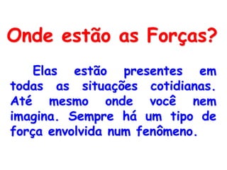 Onde estão as Forças?
Elas estão presentes em
todas as situações cotidianas.
Até mesmo onde você nem
imagina. Sempre há um tipo de
força envolvida num fenômeno.
 