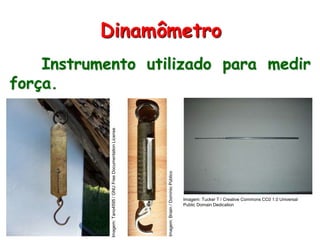 Instrumento utilizado para medir
força.
Dinamômetro
Imagem:Tano4595/GNUFreeDocumentationLicense
Imagem:Briain/DomínioPúblico
Imagem: Tucker T / Creative Commons CC0 1.0 Universal
Public Domain Dedication
 