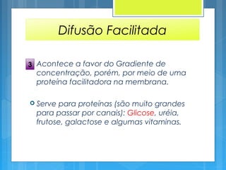 Difusão Facilitada
 Acontece a favor do Gradiente de
concentração, porém, por meio de uma
proteína facilitadora na membrana.
 Serve para proteínas (são muito grandes
para passar por canais): Glicose, uréia,
frutose, galactose e algumas vitaminas.
3
 