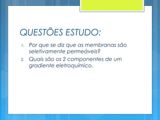 QUESTÕES ESTUDO:
1. Por que se diz que as membranas são
seletivamente permeáveis?
2. Quais são os 2 componentes de um
gradiente eletroquímico.
 
