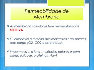 Permeabilidade de
Membrana
 As membranas celulares tem permeabilidade
SELETIVA.
 É Permeável a maioria das moléculas não-polares,
sem carga (O2, CO2 e esteróides).
 Impermeável a íons, moléculas polares e com
carga (glicose, proteínas, Na+)
 