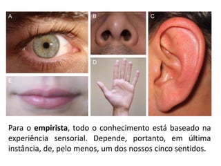 Para o empirista, todo o conhecimento está baseado na
experiência sensorial. Depende, portanto, em última
instância, de, pelo menos, um dos nossos cinco sentidos.
A B C
D
E
 