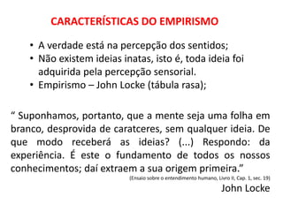 CARACTERÍSTICAS DO EMPIRISMO
• A verdade está na percepção dos sentidos;
• Não existem ideias inatas, isto é, toda ideia foi
adquirida pela percepção sensorial.
• Empirismo – John Locke (tábula rasa);
“ Suponhamos, portanto, que a mente seja uma folha em
branco, desprovida de caratceres, sem qualquer ideia. De
que modo receberá as ideias? (...) Respondo: da
experiência. É este o fundamento de todos os nossos
conhecimentos; daí extraem a sua origem primeira.”
(Ensaio sobre o entendimento humano, Livro II, Cap. 1, sec. 19)
John Locke
 