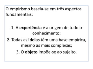 O empirismo baseia-se em três aspectos
fundamentais:
1. A experiência é a origem de todo o
conhecimento;
2. Todas as ideias têm uma base empírica,
mesmo as mais complexas;
3. O objeto impõe-se ao sujeito.
 