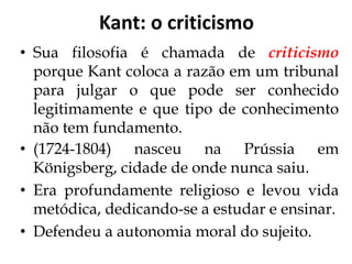 Kant: o criticismo
• Sua filosofia é chamada de criticismo
porque Kant coloca a razão em um tribunal
para julgar o que pode ser conhecido
legitimamente e que tipo de conhecimento
não tem fundamento.
• (1724-1804) nasceu na Prússia em
Königsberg, cidade de onde nunca saiu.
• Era profundamente religioso e levou vida
metódica, dedicando-se a estudar e ensinar.
• Defendeu a autonomia moral do sujeito.
 