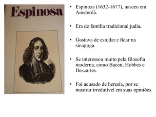 • Espinoza (1632-1677), nasceu em
Amsterdã.
• Era de família tradicional judia.
• Gostava de estudar e ficar na
sinagoga.
• Se interessou muito pela filosofia
moderna, como Bacon, Hobbes e
Descartes.
• Foi acusado de heresia, por se
mostrar irredutível em suas opiniões.
 