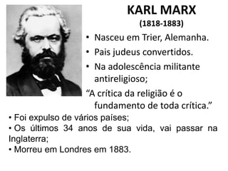 KARL MARX
(1818-1883)
• 1861
• Nasceu em Trier, Alemanha.
• Pais judeus convertidos.
• Na adolescência militante
antireligioso;
“A crítica da religião é o
fundamento de toda crítica.”
• Foi expulso de vários países;
• Os últimos 34 anos de sua vida, vai passar na
Inglaterra;
• Morreu em Londres em 1883.
 