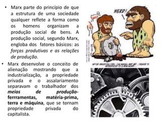 • Marx parte do princípio de que
a estrutura de uma sociedade
qualquer reflete a forma como
os homens organizam a
produção social de bens. A
produção social, segundo Marx,
engloba dos fatores básicos: as
forças produtivas e as relações
de produção.
• Marx desenvolve o conceito de
alienação mostrando que a
industrialização, a propriedade
privada e o assalariamento
separavam o trabalhador dos
meios de produção-
ferrramentas, matéria-prima,
terra e máquina, que se tornam
propriedade privada do
capitalista.
 