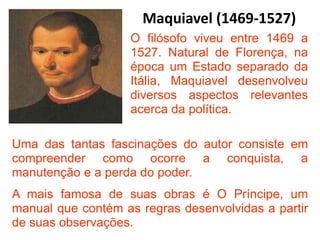 Maquiavel (1469-1527)
O filósofo viveu entre 1469 a
1527. Natural de Florença, na
época um Estado separado da
Itália, Maquiavel desenvolveu
diversos aspectos relevantes
acerca da política.
Uma das tantas fascinações do autor consiste em
compreender como ocorre a conquista, a
manutenção e a perda do poder.
A mais famosa de suas obras é O Príncipe, um
manual que contém as regras desenvolvidas a partir
de suas observações.
 