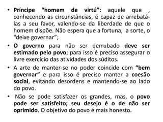 • Príncipe “homem de virtú”: aquele que ,
conhecendo as circunstâncias, é capaz de arrebatá-
las a seu favor, valendo-se da liberdade de que o
homem dispõe. Não espera que a fortuna, a sorte, o
“deixe governar”;
• O governo para não ser derrubado deve ser
estimado pelo povo; para isso é preciso assegurar o
livre exercício das atividades dos súditos.
• A arte de manter-se no poder coincide com “bem
governar” e para isso é preciso manter a coesão
social, evitando desordens e mantendo-se ao lado
do povo.
• Não se pode satisfazer os grandes, mas, o povo
pode ser satisfeito; seu desejo é o de não ser
oprimido. O objetivo do povo é mais honesto.
 