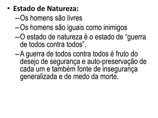• Estado de Natureza:
–Os homens são livres
–Os homens são iguais como inimigos
–O estado de natureza é o estado de “guerra
de todos contra todos”.
–A guerra de todos contra todos é fruto do
desejo de segurança e auto-preservação de
cada um e também fonte de insegurança
generalizada e de medo da morte.
 