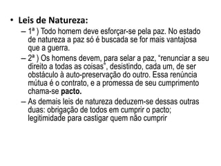 • Leis de Natureza:
– 1ª ) Todo homem deve esforçar-se pela paz. No estado
de natureza a paz só é buscada se for mais vantajosa
que a guerra.
– 2ª ) Os homens devem, para selar a paz, “renunciar a seu
direito a todas as coisas”, desistindo, cada um, de ser
obstáculo à auto-preservação do outro. Essa renúncia
mútua é o contrato, e a promessa de seu cumprimento
chama-se pacto.
– As demais leis de natureza deduzem-se dessas outras
duas: obrigação de todos em cumprir o pacto;
legitimidade para castigar quem não cumprir
 